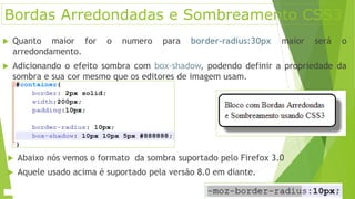Bordas Arredondadas e Sombreamento CSS3
 Quanto maior for o numero para border-radius:30px maior será o
arredondamento.
 Adicionando o efeito sombra com box-shadow, podendo definir a propriedade da
sombra e sua cor mesmo que os editores de imagem usam.
 Abaixo nós vemos o formato da sombra suportado pelo Firefox 3.0
 Aquele usado acima é suportado pela versão 8.0 em diante.
 