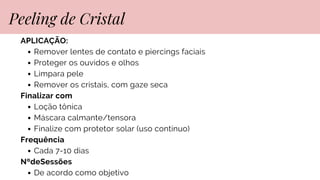 APLICAÇÃO:
Remover lentes de contato e piercings faciais
Proteger os ouvidos e olhos
Limpara pele
Remover os cristais, com gaze seca
Finalizar com
Loção tônica
Máscara calmante/tensora
Finalize com protetor solar (uso contínuo)
Frequência
Cada 7-10 dias
NºdeSessões
De acordo como objetivo
Peeling de Cristal
 