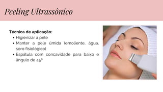 Técnica de aplicação:
Higienizar a pele
Manter a pele úmida (emoliente, água,
soro fisiológico)
Espátula com concavidade para baixo e
ângulo de 45º
Peeling Ultrassônico
 