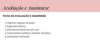 FICHA DE AVALIAÇÃO E ANAMNESE
Higiene regular da pele
1.
Ingestão hídrica
2.
Dermocosmésticos em uso
3.
Tratamento estético anterior (Ácidos)
4.
Gestação/lactação
5.
Avaliação e Anamnese
 