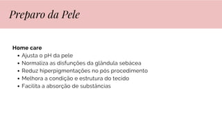 Home care
Ajusta o pH da pele
Normaliza as disfunções da glândula sebácea
Reduz hiperpigmentações no pós procedimento
Melhora a condição e estrutura do tecido
Facilita a absorção de substâncias
Preparo da Pele
 