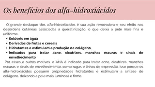 O grande destaque dos alfa-hidroxiácidos é sua ação renovadora e seu efeito nas
desordens cutâneas associadas à queratinização, o que deixa a pele mais fina e
uniforme.
Solúveis em água
Derivados de frutas e cereais
Hidratantes e estimulam a produção de colágeno
Indicados para tratar acne, cicatrizes, manchas escuras e sinais de
envelhecimento
Por esses e outros motivos, o AHA é indicado para tratar acne, cicatrizes, manchas
escuras e sinais de envelhecimento, como rugas e linhas de expressão. Isso porque os
alfa-hidroxiácidos possuem propriedades hidratantes e estimulam a síntese de
colágeno, deixando a pele mais luminosa e firme.
Os benefícios dos alfa-hidroxiácidos
 