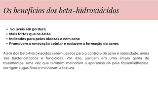 Solúveis em gordura
Mais fortes que os AHAs
Indicados para peles oleosas e com acne
Promovem a renovação celular e reduzem a formação de acnes
Além dos beta-hidroxiácidos serem usados para o controle de acne e oleosidade, ainda
são bacteriostáticos e fungicidas. Por isso, auxiliam em uma ampla gama de
tratamentos, uma vez que também melhoram a aparência da pele fotoenvelhecida,
corrigem rugas finas e melhoram a textura.
Os benefícios dos beta-hidroxiácidos
 