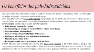 São derivados dos alfa-hidroxiácidos e também funcionam como renovadores, mas são indicados
especialmente para peles sensíveis e desidratadas.
Com isso, oferecem uma ação antioxidante que protege a pele contra os efeitos dos radicais livres, o
que promove um rejuvenescimento de alta potência. Tudo isso com menor potencial irritativo e de
sensibilização à luz do sol e outros benefícios como:
Estimulam a renovação celular
Contribuem para uma pele mais uniforme, viçosa e saudável
Suavizam sinais e linhas finas
Têm propriedades umectantes e hidratantes
Melhoram a função de barreira do estrato córneo
Mantêm a pele mais firme
Protegem a pele contra a ação dos radicais livres
O PHA costuma ser tolerado até mesmo por peles com rosácea e dermatite atópica, porque são
naturalmente mais suaves que o AHA e BHA. Mas é sempre bom lembrar da importância de suas
clientes consultarem um dermatologista antes de incluir qualquer esfoliante químico em suas rotinas.
Os benefícios dos poli-hidroxiácidos
 