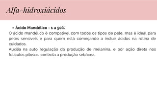 Ácido Mandélico - 1 a 50%
O ácido mandélico é compatível com todos os tipos de pele, mas é ideal para
peles sensíveis e para quem está começando a incluir ácidos na rotina de
cuidados.
Auxilia na auto regulação da produção de melanina, e por ação direta nos
folículos pilosos, controla a produção sebácea.
Alfa-hidroxiácidos
 