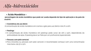 Ácido Mandélico -
porcentagem de ácido mandélico que pode ser usada depende do tipo de aplicação e da pele do
usuário:
Cosméticos de uso diário
A concentração de ácido mandélico em cremes e géis para uso diário é de 2% a 10%.
Peelings
A concentração de ácido mandélico em peelings pode variar de 20% a 50%, dependendo da
profundidade da ação. O peeling deve ser feito por um profissional especializado.
Pessoas com pele sensível
Para iniciantes ou pessoas com pele sensível, é recomendado começar com uma concentração
mais baixa, de 5% a 10%.
Alfa-hidroxiácidos
 