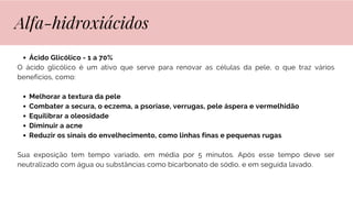 Ácido Glicólico - 1 a 70%
O ácido glicólico é um ativo que serve para renovar as células da pele, o que traz vários
benefícios, como:
Melhorar a textura da pele
Combater a secura, o eczema, a psoríase, verrugas, pele áspera e vermelhidão
Equilibrar a oleosidade
Diminuir a acne
Reduzir os sinais do envelhecimento, como linhas finas e pequenas rugas
Sua exposição tem tempo variado, em média por 5 minutos. Após esse tempo deve ser
neutralizado com água ou substâncias como bicarbonato de sódio, e em seguida lavado.
Alfa-hidroxiácidos
 
