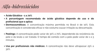 Ácido Glicólico - 1 a 70%
A porcentagem recomendada de ácido glicólico depende do uso e do
profissional que o aplica:
Dermocosméticos: A concentração máxima permitida no Brasil é de 10%. Esta
concentração é considerada eficaz e não costuma causar irritação ou descamação.
Peelings: A concentração pode variar de 30% a 70%, dependendo da resistência da
pele e da lesão a ser tratada. O tempo de contato com a pele pode variar de 1 a 3
minutos.
Uso por profissionais não médicos: A concentração não deve ultrapassar 25% a
30%.
Alfa-hidroxiácidos
 