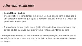 Ácido lático - 5 a 85%
O ácido lático é considerado um dos AHA mais gentis com a pele. Ele é
um esfoliante químico que ajuda a remover células mortas e a limpar os
poros sem irritar a pele.
É importante ter em conta que o ácido lático não deve ser combinado com
outros ácidos ou ativos que promovam a renovação intensa da pele
Usado para tratamento de melasma em alta concentração, por 10 minutos de
exposição, eritema ocorre em 2 a 3 min. (não aplicar nova camada) - lava-se
com água.
Alfa-hidroxiácidos
 