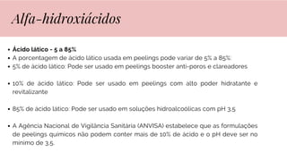 Ácido lático - 5 a 85%
A porcentagem de ácido lático usada em peelings pode variar de 5% a 85%:
5% de ácido lático: Pode ser usado em peelings booster anti-poros e clareadores
10% de ácido lático: Pode ser usado em peelings com alto poder hidratante e
revitalizante
85% de ácido lático: Pode ser usado em soluções hidroalcoólicas com pH 3,5
A Agência Nacional de Vigilância Sanitária (ANVISA) estabelece que as formulações
de peelings químicos não podem conter mais de 10% de ácido e o pH deve ser no
mínimo de 3,5.
Alfa-hidroxiácidos
 