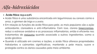 Ácido fítico: 0,5 a 2,0%
Acido fitico é uma substância encontrada em leguminosas ou cereais como o
arroz, o gérmen de trigo e a aveia.
Em relação às funções do ácido fítico para pele, as mais populares são a ação
antioxidante, clareadora e anti-inflamatória. Com isso, clareia hipercromias,
reduz o estresse oxidativo e os processos inflamatórios, então é eficiente nos
tratamentos de melasma quando associado a outros ingredientes, como o
ácido glicólico.
Quando é utilizado em cremes e loções, o ácido fítico oferece propriedades
hidratantes e calmantes significativas, mantendo a pele macia, suave e
protegida contra os danos causados pelo meio ambiente.
Alfa-hidroxiácidos
 