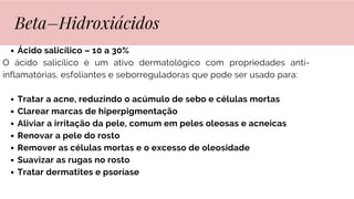 Ácido salicílico – 10 a 30%
O ácido salicílico é um ativo dermatológico com propriedades anti-
inflamatórias, esfoliantes e seborreguladoras que pode ser usado para:
Tratar a acne, reduzindo o acúmulo de sebo e células mortas
Clarear marcas de hiperpigmentação
Aliviar a irritação da pele, comum em peles oleosas e acneicas
Renovar a pele do rosto
Remover as células mortas e o excesso de oleosidade
Suavizar as rugas no rosto
Tratar dermatites e psoríase
Beta–Hidroxiácidos
 
