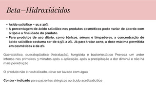 Ácido salicílico – 15 a 30%
A porcentagem de ácido salicílico nos produtos cosméticos pode variar de acordo com
o tipo e a finalidade do produto.
Para produtos de uso diário, como tônicos, séruns e limpadores, a concentração de
ácido salicílico costuma ser de 0,5% a 2%. Já para tratar acne, a dose máxima permitida
em cosméticos é de 2%
Queratolítico, queratoplástico (hidratação), fungicida e bacteriostático Provoca um ardor
intenso nos primeiros 3 minutos após a aplicação, após a precipitação a dor diminui e não há
mais penetração
O produto não é neutralizado, deve ser lavado com água
Contra - indicado para pacientes alérgicos ao ácido acetilsalicílico
Beta–Hidroxiácidos
 
