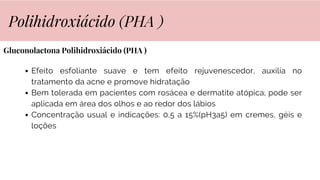 Gluconolactona Polihidroxiácido (PHA )
Efeito esfoliante suave e tem efeito rejuvenescedor, auxilia no
tratamento da acne e promove hidratação
Bem tolerada em pacientes com rosácea e dermatite atópica; pode ser
aplicada em área dos olhos e ao redor dos lábios
Concentração usual e indicações: 0,5 a 15%(pH3a5) em cremes, géis e
loções
Polihidroxiácido (PHA )
 