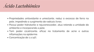 Propriedades antioxidante e umectante, reduz o excesso de ferro na
pele, impedindo o surgimento de radicais livres
Possui poder hidratante e rejuvenescedor, atua retendo a umidade do
ambiente e incorporando a pele.
Tem poder cicatrizante, eficaz no tratamento de acne e outras
inflamações na epiderme.
Concentração de 1 a 14%
Ácido Lactobiônico
 