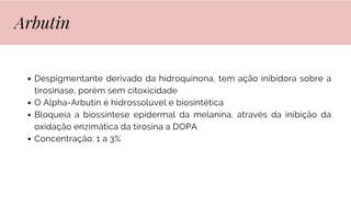 Despigmentante derivado da hidroquinona, tem ação inibidora sobre a
tirosinase, porém sem citoxicidade
O Alpha-Arbutin é hidrossolúvel e biosintética
Bloqueia a biossíntese epidermal da melanina, através da inibição da
oxidação enzimática da tirosina a DOPA
Concentração: 1 a 3%
Arbutin
 