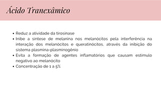 Reduz a atividade da tirosinase
Inibe a síntese de melanina nos melanócitos pela interferência na
interação dos melanócitos e queratinócitos, através da inibição do
sistema plasmina-plasminogênio
Evita a formação de agentes inflamatórios que causam estímulo
negativo ao melanócito
Concentração de 1 a 5%
Ácido Tranexâmico
 