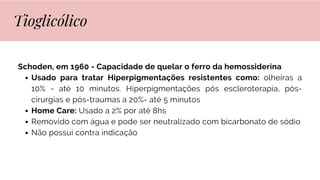 Schoden, em 1960 - Capacidade de quelar o ferro da hemossiderina
Usado para tratar Hiperpigmentações resistentes como: olheiras a
10% - até 10 minutos. Hiperpigmentações pós escleroterapia, pós-
cirurgias e pós-traumas a 20%- até 5 minutos
Home Care: Usado a 2% por até 8hs
Removido com água e pode ser neutralizado com bicarbonato de sódio
Não possui contra indicação
Tioglicólico
 