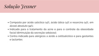 Composto por ácido salicílico 14%, ácido lático 14% e resorcina 14%, em
álcool absoluto 94%;
Indicado para o tratamento da acne e para o controle da oleosidade
facial (diminuição da secreção sebácea);
Contra indicado para alérgicos a ácido a cetilsalicílico e para gestantes
e lactantes
Solução Jessner
 