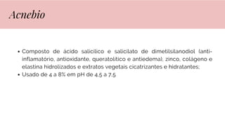 Composto de ácido salicílico e salicilato de dimetilsilanodiol (anti-
inflamatório, antioxidante, queratolítico e antiedema), zinco, colágeno e
elastina hidrolizados e extratos vegetais cicatrizantes e hidratantes;
Usado de 4 a 8% em pH de 4,5 a 7,5
Acnebio
 