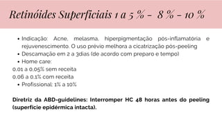 Indicação: Acne, melasma, hiperpigmentação pós-inflamatória e
rejuvenescimento. O uso prévio melhora a cicatrização pós-peeling
Descamação em 2 a 3dias (de acordo com preparo e tempo)
Home care:
0,01 a 0,05% sem receita
0,06 a 0,1% com receita
Profissional: 1% a 10%
Diretriz da ABD-guidelines: Interromper HC 48 horas antes do peeling
(superfície epidérmica intacta).
Retinóides Superficiais 1 a 5 % - 8 % - 10 %
 