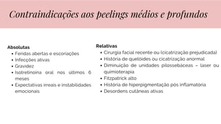 Absolutas
Feridas abertas e escoriações
Infecções ativas
Gravidez
Isotretinoina oral nos últimos 6
meses
Expectativas irreais e instabilidades
emocionais
Contraindicações aos peelings médios e profundos
Relativas
Cirurgia facial recente ou (cicatrização prejudicada)
História de quelóides ou cicatrização anormal
Diminuição de unidades pilossebáceas – laser ou
quimioterapia
Fitzpatrick alto
História de hiperpigmentação pós inflamatória
Desordens cutâneas ativas
 