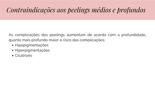 As complicações dos peelings aumentam de acordo com a profundidade,
quanto mais profundo maior o risco das complicações:
Hipopigmentações
Hiperpigmentações
Cicatrizes
Contraindicações aos peelings médios e profundos
 