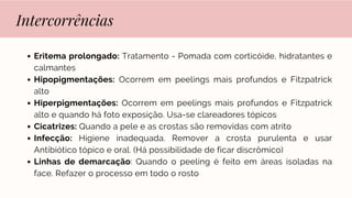 Intercorrências
Eritema prolongado: Tratamento - Pomada com corticóide, hidratantes e
calmantes
Hipopigmentações: Ocorrem em peelings mais profundos e Fitzpatrick
alto
Hiperpigmentações: Ocorrem em peelings mais profundos e Fitzpatrick
alto e quando há foto exposição. Usa-se clareadores tópicos
Cicatrizes: Quando a pele e as crostas são removidas com atrito
Infecção: Higiene inadequada. Remover a crosta purulenta e usar
Antibiótico tópico e oral. (Há possibilidade de ficar discrômico)
Linhas de demarcação: Quando o peeling é feito em áreas isoladas na
face. Refazer o processo em todo o rosto
 