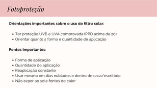 Fotoproteção
Orientações importantes sobre o uso do filtro solar:
Ter proteção UVB e UVA comprovada (PPD acima de 20)
Orientar quanto a forma e quantidade de aplicação
Pontos Importantes:
Forma de aplicação
Quantidade de aplicação
Reaplicação constante
Usar mesmo em dias nublados e dentro de casa/escritório
Não expor ao sole fontes de calor
 