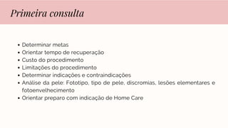 Primeira consulta
Determinar metas
Orientar tempo de recuperação
Custo do procedimento
Limitações do procedimento
Determinar indicações e contraindicações
Análise da pele: Fototipo, tipo de pele, discromias, lesões elementares e
fotoenvelhecimento
Orientar preparo com indicação de Home Care
 