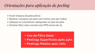 Orientações para aplicação do peeling
Fazer limpeza da pele prévia
Realizar o preparo da pele com home care por 21dias
Adequar os cosméticos adequados ao tipo de pele
Orientar filtro solar correto com PPD acima de 20
Uso de Filtro Solar:
Peelings Superficiais após 24hs
Peelings Médios após 72hs
 