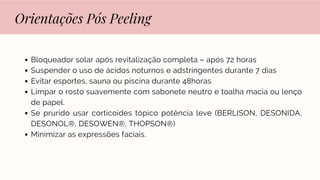 Orientações Pós Peeling
Bloqueador solar após revitalização completa – após 72 horas
Suspender o uso de ácidos noturnos e adstringentes durante 7 dias
Evitar esportes, sauna ou piscina durante 48horas
Limpar o rosto suavemente com sabonete neutro e toalha macia ou lenço
de papel.
Se prurido usar corticoides tópico potência leve (BERLISON, DESONIDA,
DESONOL®, DESOWEN®, THOPSON®)
Minimizar as expressões faciais.
 