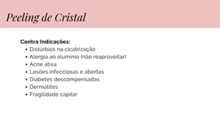 Contra Indicações:
Distúrbios na cicatrização
Alergia ao alumínio (não reaproveitar)
Acne ativa
Lesões infecciosas e abertas
Diabetes descompensadas
Dermatites
Fragilidade capilar
Peeling de Cristal
 