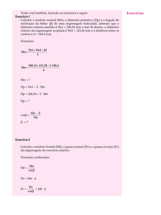 Tente você também, fazendo os exercícios a seguir.                             Exercícios
                                                                                   A U L A


                                                                                  34
Exercício 1
   Calcular o módulo normal (Mn), o diâmetro primitivo (Dp) e o ângulo de
   inclinação da hélice (b) de uma engrenagem helicoidal, sabendo que o
   diâmetro externo medido é De1 = 206,54 mm e tem 56 dentes, o diâmetro
   externo da engrenagem acoplada é De2 = 125,26 mm e a distância entre os
   centros é d = 160,4 mm.

    Fórmulas:

           De1 + De2 − 2d
    Mn =
                 4


           206,54 + 125, 26 − 2 ⋅ 160,4
    Mn =
                       4


    Mn = ?

    Dp = De1 - 2 · Mn

    Dp = 206,54 - 2 · Mn

    Dp = ?



              Mn ⋅ Z
    cosb =
               Dp
    b =?




Exercício 2

    Calcular o módulo frontal (Mf), o passo normal (Pn) e o passo circular (Pc)
    da engrenagem do exercício anterior.

    Fórmulas conhecidas:

            Mn
    Mf =
           cosβ

    Pn = Mn · p

            Pn
    Pc =        = Mf · p
           cosβ
 
