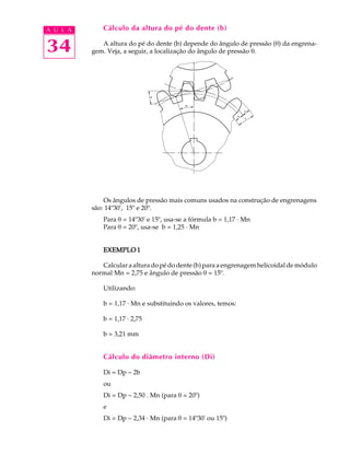 A U L A       Cálculo da altura do pé do dente (b)


34           A altura do pé do dente (b) depende do ângulo de pressão (q) da engrena-
          gem. Veja, a seguir, a localização do ângulo de pressão q.




              Os ângulos de pressão mais comuns usados na construção de engrenagens
          são: 14º30', 15º e 20º.
              Para q = 14º30' e 15º, usa-se a fórmula b = 1,17 · Mn
              Para q = 20º, usa-se b = 1,25 · Mn


              EXEMPLO 1

             Calcular a altura do pé do dente (b) para a engrenagem helicoidal de módulo
          normal Mn = 2,75 e ângulo de pressão q = 15º.

              Utilizando:

              b = 1,17 · Mn e substituindo os valores, temos:

              b = 1,17 · 2,75

              b = 3,21 mm


              Cálculo do diâmetro interno (Di)

              Di = Dp - 2b
              ou
              Di = Dp - 2,50 . Mn (para q = 20º)
              e
              Di = Dp - 2,34 · Mn (para q = 14º30' ou 15º)
 