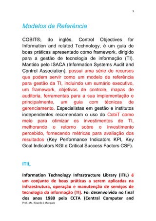 3




Modelos de Referência

COBIT®, do inglês, Control Objectives for
Information and related Technology, é um guia de
boas práticas apresentado como framework, dirigido
para a gestão de tecnologia de informação (TI).
Mantido pelo ISACA (Information Systems Audit and
Control Association), possui uma série de recursos
que podem servir como um modelo de referência
para gestão da TI, incluindo um sumário executivo,
um framework, objetivos de controle, mapas de
auditoria, ferramentas para a sua implementação e
principalmente, um guia com técnicas de
gerenciamento. Especialistas em gestão e institutos
independentes recomendam o uso do CobiT como
meio para otimizar os investimentos de TI,
melhorando o retorno sobre o investimento
percebido, fornecendo métricas para avaliação dos
resultados (Key Performance Indicators KPI, Key
Goal Indicators KGI e Critical Success Factors CSF).


ITIL

Information Technology Infrastructure Library (ITIL) é
um conjunto de boas práticas a serem aplicadas na
infraestrutura, operação e manutenção de serviços de
tecnologia da informação (TI). Foi desenvolvido no final
dos anos 1980 pela CCTA (Central Computer and
Prof. Ms. Ricardo J Marques
 
