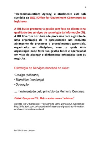 4


Telecommunications Agency) e atualmente está sob
custódia da OGC (Office for Government Commerce) da
Inglaterra.

A ITIL busca promover a gestão com foco no cliente e na
qualidade dos serviços de tecnologia da informação (TI).
A ITIL lida com estruturas de processos para a gestão de
uma organização de TI apresentando um conjunto
abrangente de processos e procedimentos gerenciais,
organizados em disciplinas, com os quais uma
organização pode fazer sua gestão tática e operacional
em vista de alcançar o alinhamento estratégico com os
negócios.


Estratégia de Serviços baseada no ciclo:

•Design (desenho)
•Transition (mudança)
•Operação

... movimentado pelo princípio da Melhoria Contínua.

Caso: Graças ao ITIL, Makro acaba com o “achismo”

Revista INFO Corporate,1º de abril de 2009, por Max A. Gonçalves
http://info.abril.com.br/corporate/infraestrutura/gracas-ao-itil-makro-
acaba-com-o-achismo.shtml




Prof. Ms. Ricardo J Marques
 