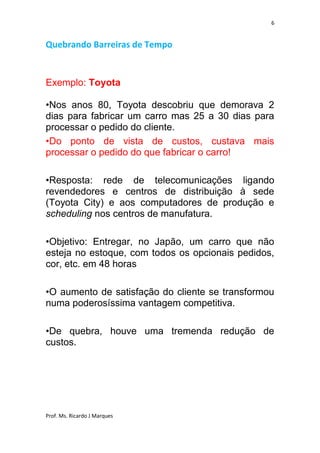 6


Quebrando Barreiras de Tempo


Exemplo: Toyota

•Nos anos 80, Toyota descobriu que demorava 2
dias para fabricar um carro mas 25 a 30 dias para
processar o pedido do cliente.
•Do ponto de vista de custos, custava mais
processar o pedido do que fabricar o carro!

•Resposta: rede de telecomunicações ligando
revendedores e centros de distribuição à sede
(Toyota City) e aos computadores de produção e
scheduling nos centros de manufatura.

•Objetivo: Entregar, no Japão, um carro que não
esteja no estoque, com todos os opcionais pedidos,
cor, etc. em 48 horas

•O aumento de satisfação do cliente se transformou
numa poderosíssima vantagem competitiva.

•De quebra, houve uma tremenda redução de
custos.




Prof. Ms. Ricardo J Marques
 