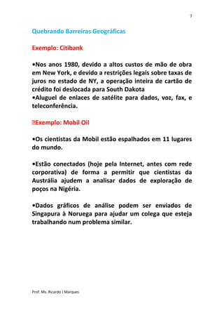 7


Quebrando Barreiras Geográficas

Exemplo: Citibank

•Nos anos 1980, devido a altos custos de mão de obra
em New York, e devido a restrições legais sobre taxas de
juros no estado de NY, a operação inteira de cartão de
crédito foi deslocada para South Dakota
•Aluguel de enlaces de satélite para dados, voz, fax, e
teleconferência.



•Os cientistas da Mobil estão espalhados em 11 lugares
do mundo.

•Estão conectados (hoje pela Internet, antes com rede
corporativa) de forma a permitir que cientistas da
Austrália ajudem a analisar dados de exploração de
poços na Nigéria.

•Dados gráficos de análise podem ser enviados de
Singapura à Noruega para ajudar um colega que esteja
trabalhando num problema similar.




Prof. Ms. Ricardo J Marques
 