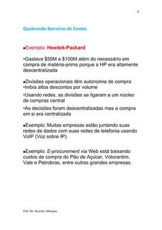 8




Quebrando Barreiras de Custos



   Exemplo: Hewlett-Packard

•Gastava $50M a $100M além do necessário em
compra de matéria-prima porque a HP era altamente
descentralizada

Divisões operacionais têm autonomia de compra
•Inibia altos descontos por volume
•Usando redes, as divisões se ligaram a um núcleo
de compras central
•As decisões foram descentralizadas mas a compra
em si era centralizada

Exemplo: Muitas empresas estão juntando suas
redes de dados com suas redes de telefonia usando
VoIP (Voz sobre IP).


Exemplo: E-procurement via Web está baixando
custos de compra do Pão de Açúcar, Votorantim,
Vale e Petrobras, entre outras grandes empresas.




Prof. Ms. Ricardo J Marques
 