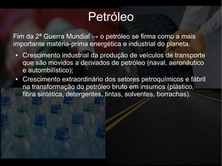 Fim da 2ª Guerra Mundial → o petróleo se firma como a mais
importante matéria-prima energética e industrial do planeta.
● Crescimento industrial da produção de veículos de transporte
que são movidos a derivados de petróleo (naval, aeronáutico
e autombilístico);
● Crescimento extraordinário dos setores petroquímicos e fábril
na transformação do petróleo bruto em insumos (plástico,
fibra sintética, detergentes, tintas, solventes, borrachas).
Petróleo
 
