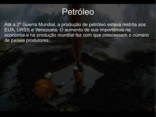 Até a 2º Guerra Mundial, a produção de petróleo estava restrita aos
EUA, URSS e Venezuela. O aumento de sua importância na
economia e na produção mundial fez com que crescessem o número
de países produtores.
Petróleo
 