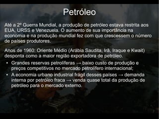 Até a 2º Guerra Mundial, a produção de petróleo estava restrita aos
EUA, URSS e Venezuela. O aumento de sua importância na
economia e na produção mundial fez com que crescessem o número
de países produtores.
Petróleo
● Grandes reservas petrolíferas → baixo custo de produção e
preços competitivos no mercado petrolífero internacional;
● A economia urbano industrial frágil desses países → demanda
interna por petróleo fraca → venda quase total da produção de
petróleo para o mercado externo.
Anos de 1960: Oriente Médio (Arábia Saudita, Irã, Iraque e Kwait)
desponta como a maior região exportadora de petróleo.
 