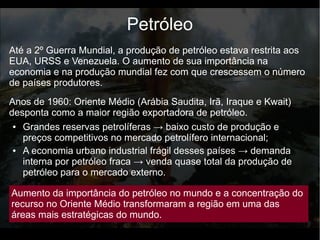 Até a 2º Guerra Mundial, a produção de petróleo estava restrita aos
EUA, URSS e Venezuela. O aumento de sua importância na
economia e na produção mundial fez com que crescessem o número
de países produtores.
Petróleo
● Grandes reservas petrolíferas → baixo custo de produção e
preços competitivos no mercado petrolífero internacional;
● A economia urbano industrial frágil desses países → demanda
interna por petróleo fraca → venda quase total da produção de
petróleo para o mercado externo.
Anos de 1960: Oriente Médio (Arábia Saudita, Irã, Iraque e Kwait)
desponta como a maior região exportadora de petróleo.
Aumento da importância do petróleo no mundo e a concentração do
recurso no Oriente Médio transformaram a região em uma das
áreas mais estratégicas do mundo.
 