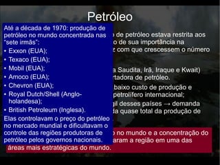 Até a 2º Guerra Mundial, a produção de petróleo estava restrita aos
EUA, URSS e Venezuela. O aumento de sua importância na
economia e na produção mundial fez com que crescessem o número
de países produtores.
Petróleo
● Grandes reservas petrolíferas → baixo custo de produção e
preços competitivos no mercado petrolífero internacional;
● A economia urbano industrial frágil desses países → demanda
interna por petróleo fraca → venda quase total da produção de
petróleo para o mercado externo.
Anos de 1960: Oriente Médio (Arábia Saudita, Irã, Iraque e Kwait)
desponta como a maior região exportadora de petróleo.
Aumento da importância do petróleo no mundo e a concentração do
recurso no Oriente Médio transformaram a região em uma das
áreas mais estratégicas do mundo.
Até a década de 1970: produção de
petróleo no mundo concentrada nas
“sete irmãs”:
● Exxon (EUA);
● Texaco (EUA);
● Mobil (EUA);
● Amoco (EUA);
● Chevron (EUA);
● Royal Dutch/Shell (Anglo-
holandesa);
● British Petroleum (Inglesa).
Elas controlavam o preço do petróleo
no mercado mundial e dificultavam o
controle das regiões produtoras de
petróleo pelos governos nacionais.
 
