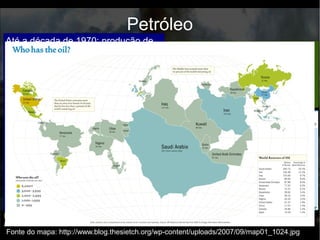 Até a 2º Guerra Mundial, a produção de petróleo estava restrita aos
EUA, URSS e Venezuela. O aumento de sua importância na
economia e na produção mundial fez com que crescessem o número
de países produtores.
Petróleo
Anos de 1960: Oriente Médio (Arábia Saudita, Irã, Iraque e Kwait)
desponta como a maior região exportadora de petróleo.
● Grandes reservas petrolíferas possibilitam baixo custo de
produção e preços competitivos no mercado petrolífero
internacional;
● A economia urbano industrial frágil desses países faz com que a
demanda interna por petróleo seja fraca, permitindo a venda
quase total da produção de petróleo para o mercado externo.
Anos de 1960: Oriente Médio (Arábia Saudita, Irã, Iraque e Kwait)
desponta como a maior região exportadora de petróleo.
Aumento da importância do petróleo no mundo e a concentração do
recurso no Oriente Médio transformaram a região em uma das
áreas mais estratégicas do mundo.
Até a década de 1970: produção de
petróleo no mundo concentrada nas
chamadas “sete irmãs”:
● Exxon (EUA);
● Texaco (EUA);
● Mobil (EUA);
● Amoco (EUA);
● Chevron (EUA);
● Royal Dutch/Shell (Anglo-
holandesa);
● British Petroleum (Inglesa).
Elas controlavam o preço do petróleo
no mercado mundial e dificultavam o
controle das regiões produtoras de
petróleo pelos governos nacionais.
O poder das “sete irmãs” começa a
se enfraquecer com a criação da
OPEP, em 1960. Seu objetivo era
centralizar o comércio mundial de
petróleo, controlando seus preços
e o volume da produção.
Fonte do mapa: http://www.hidrocarburosbolivia.com/noticias-archivadas/292-panoramaglobal-
archivado/panoramaglobal-01-07-2010-01-01-2011/35777-la-opep-cumplio-50-anos-con-su-
influencia-intacta.htmlFonte do mapa: http://www.blog.thesietch.org/wp-content/uploads/2007/09/map01_1024.jpg
 