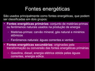 Fontes energéticas
São usados principalmente como fontes energéticas, que podem
ser classificadas em dois grupos:
● Fontes energéticas primárias: conjunto de matérias-primas
ou fenômenos naturais usados na produção de energia
– Matérias-primas: carvão mineral, gás natural e minérios
atômicos
– Fenômenos naturais: águas correntes e ventos
●
Fontes energéticas secundárias: originadas pela
transformação ou conversão das fontes energéticas primárias
– Gasolina, diesel, energia elétrica obtida pelas águas
correntes, energia eólica.
 