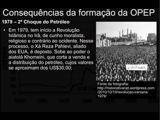 1979 – 2º Choque do Petróleo
● Em 1979, tem início a Revolução
Islâmica no Irã, de cunho moralista,
religioso e contrário ao ocidente. Nesse
processo, o Xá Reza Pahlevi, aliado
dos EUA, é deposto. Sobe ao poder o
aiatolá Khomeini, que corta a venda e
a distribuição do petróleo, cujos valores
se aproximam dos US$30,00;
Consequências da formação da OPEP
Fonte da fotografia:
http://historiativanet.wordpress.com
/2010/10/10/revolucao-iraniana-
1979/
 