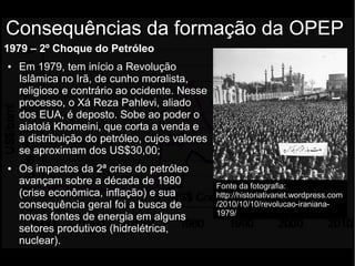 1979 – 2º Choque do Petróleo
● Em 1979, tem início a Revolução
Islâmica no Irã, de cunho moralista,
religioso e contrário ao ocidente. Nesse
processo, o Xá Reza Pahlevi, aliado
dos EUA, é deposto. Sobe ao poder o
aiatolá Khomeini, que corta a venda e
a distribuição do petróleo, cujos valores
se aproximam dos US$30,00;
● Os impactos da 2ª crise do petróleo
avançam sobre a década de 1980
(crise econômica, inflação) e sua
consequência geral foi a busca de
novas fontes de energia em alguns
setores produtivos (hidrelétrica,
nuclear).
Consequências da formação da OPEP
Fonte da fotografia:
http://historiativanet.wordpress.com
/2010/10/10/revolucao-iraniana-
1979/
 