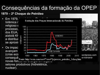 1979 – 2º Choque do Petróleo
● Em 1979, tem início a Revolução
Islâmica no Irã, de cunho moralista,
religioso e contrário ao ocidente. Nesse
processo, o Xá Reza Pahlevi, aliado
dos EUA, é deposto. Sobe ao poder o
aiatolá Khomeini, que corta a venda e
a distribuição do petróleo, cujos valores
se aproximam dos US$30,00;
● Os impactos da 2ª crise do petróleo
avançam sobre a década de 1980
(crise econômica, inflação) e sua
consequência geral foi a busca de
novas fontes de energia em alguns
setores produtivos (hidrelétrica,
nuclear).
Consequências da formação da OPEP
Fonte da fotografia:
http://historiativanet.wordpress.com
/2010/10/10/revolucao-iraniana-
1979/
 